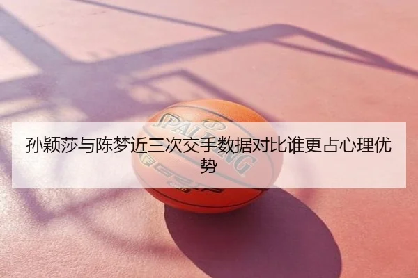 孙颖莎与陈梦近三次交手数据对比谁更占心理优势