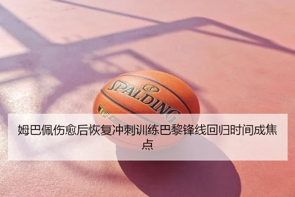 姆巴佩伤愈后恢复冲刺训练巴黎锋线回归时间成焦点