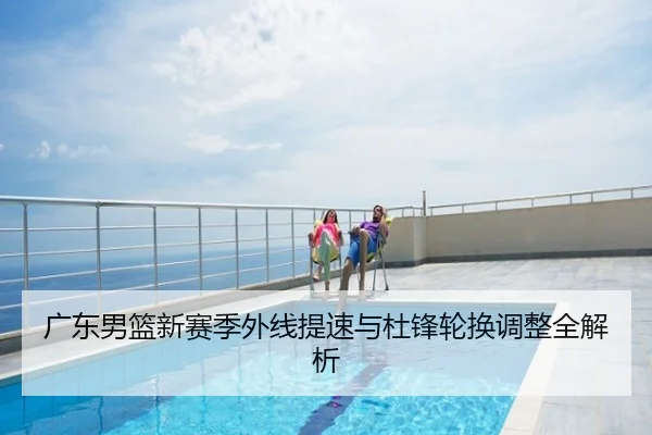 广东男篮新赛季外线提速与杜锋轮换调整全解析