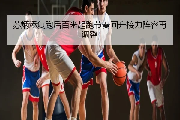 苏炳添复跑后百米起跑节奏回升接力阵容再调整